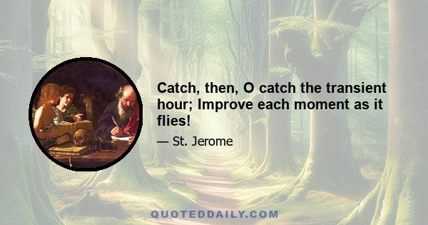 Catch, then, O catch the transient hour; Improve each moment as it flies!