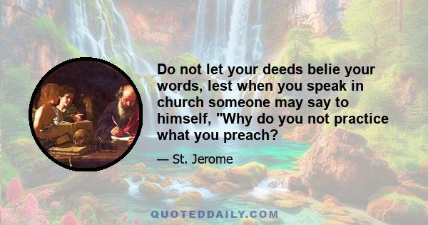 Do not let your deeds belie your words, lest when you speak in church someone may say to himself, Why do you not practice what you preach?