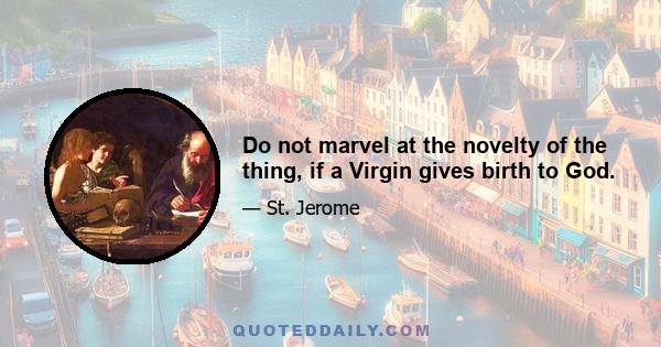 Do not marvel at the novelty of the thing, if a Virgin gives birth to God.