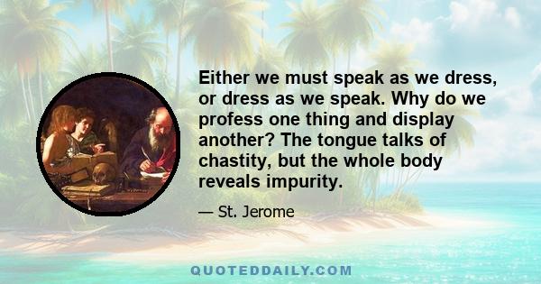 Either we must speak as we dress, or dress as we speak. Why do we profess one thing and display another? The tongue talks of chastity, but the whole body reveals impurity.