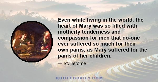 Even while living in the world, the heart of Mary was so filled with motherly tenderness and compassion for men that no-one ever suffered so much for their own pains, as Mary suffered for the pains of her children.