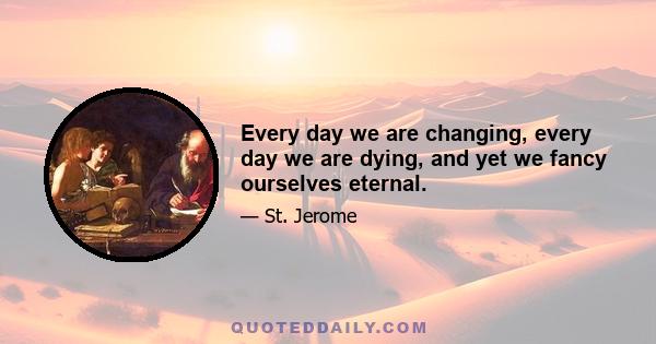 Every day we are changing, every day we are dying, and yet we fancy ourselves eternal.