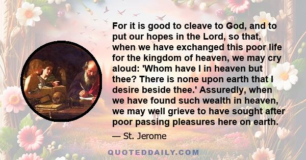 For it is good to cleave to God, and to put our hopes in the Lord, so that, when we have exchanged this poor life for the kingdom of heaven, we may cry aloud: 'Whom have I in heaven but thee? There is none upon earth