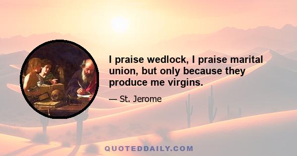 I praise wedlock, I praise marital union, but only because they produce me virgins.