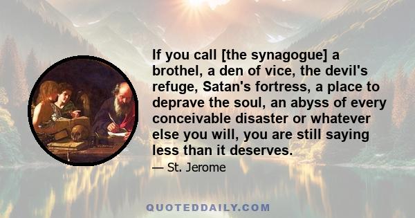 If you call [the synagogue] a brothel, a den of vice, the devil's refuge, Satan's fortress, a place to deprave the soul, an abyss of every conceivable disaster or whatever else you will, you are still saying less than