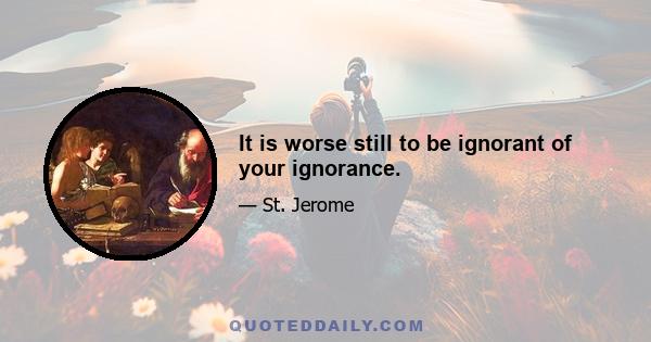 It is worse still to be ignorant of your ignorance.