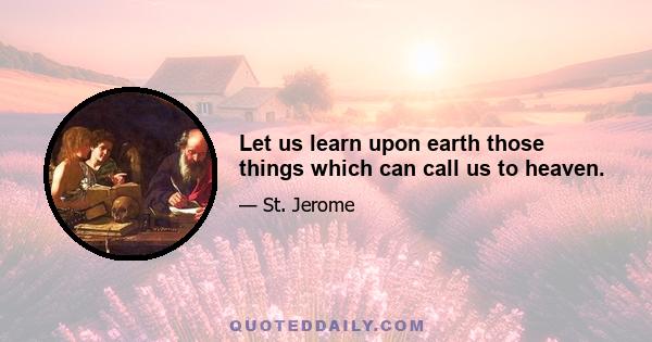 Let us learn upon earth those things which can call us to heaven.