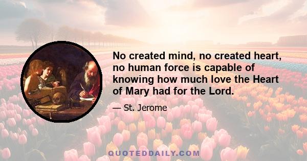 No created mind, no created heart, no human force is capable of knowing how much love the Heart of Mary had for the Lord.