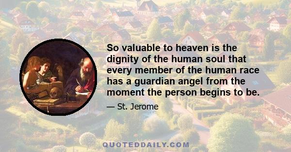 So valuable to heaven is the dignity of the human soul that every member of the human race has a guardian angel from the moment the person begins to be.