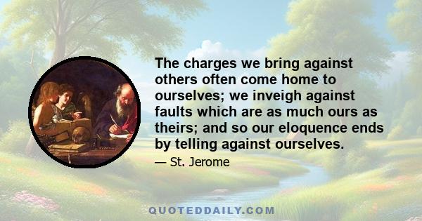 The charges we bring against others often come home to ourselves; we inveigh against faults which are as much ours as theirs; and so our eloquence ends by telling against ourselves.