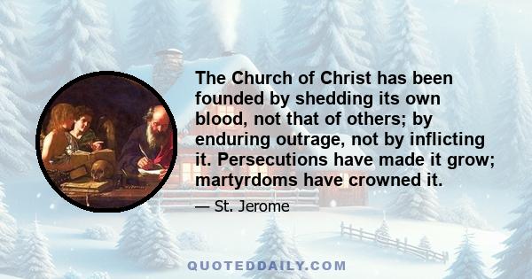 The Church of Christ has been founded by shedding its own blood, not that of others; by enduring outrage, not by inflicting it. Persecutions have made it grow; martyrdoms have crowned it.