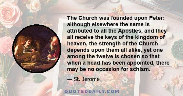 The Church was founded upon Peter: although elsewhere the same is attributed to all the Apostles, and they all receive the keys of the kingdom of heaven, the strength of the Church depends upon them all alike, yet one