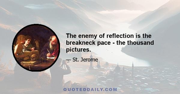 The enemy of reflection is the breakneck pace - the thousand pictures.