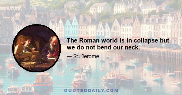 The Roman world is in collapse but we do not bend our neck.