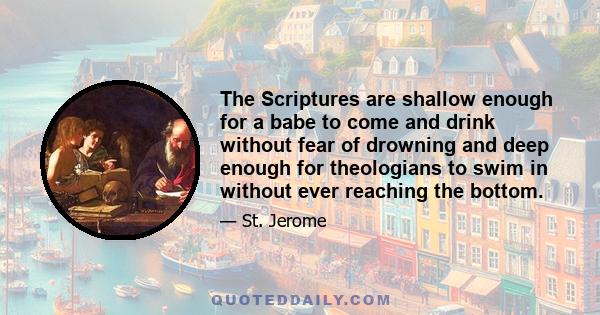 The Scriptures are shallow enough for a babe to come and drink without fear of drowning and deep enough for theologians to swim in without ever reaching the bottom.