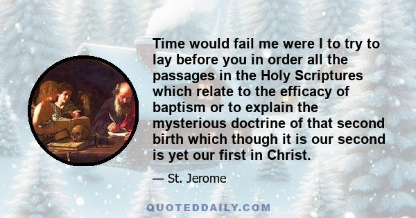 Time would fail me were I to try to lay before you in order all the passages in the Holy Scriptures which relate to the efficacy of baptism or to explain the mysterious doctrine of that second birth which though it is