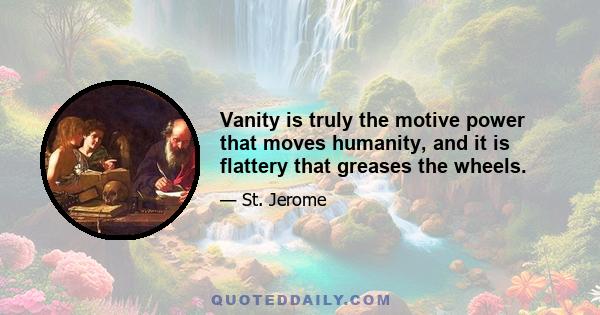 Vanity is truly the motive power that moves humanity, and it is flattery that greases the wheels.