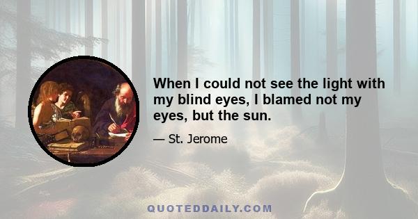 When I could not see the light with my blind eyes, I blamed not my eyes, but the sun.