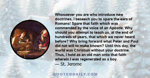 Whosoever you are who introduce new doctrines, I beseech you to spare the ears of Romans! Spare that faith which was commended by the voice of an Apostle. Why should you attempt to teach us, at the end of hundreds of