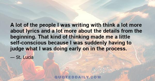 A lot of the people I was writing with think a lot more about lyrics and a lot more about the details from the beginning. That kind of thinking made me a little self-conscious because I was suddenly having to judge what 