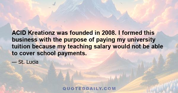 ACID Kreationz was founded in 2008. I formed this business with the purpose of paying my university tuition because my teaching salary would not be able to cover school payments.