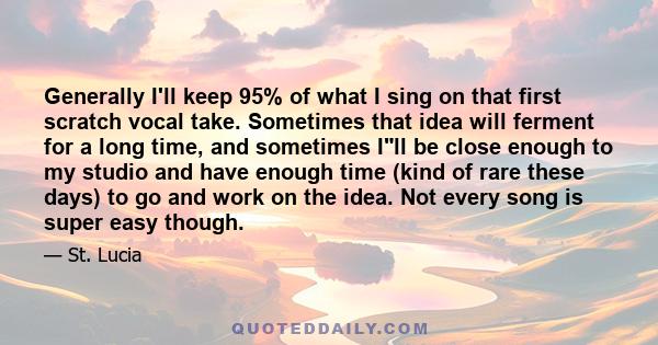 Generally I'll keep 95% of what I sing on that first scratch vocal take. Sometimes that idea will ferment for a long time, and sometimes Ill be close enough to my studio and have enough time (kind of rare these days) to 