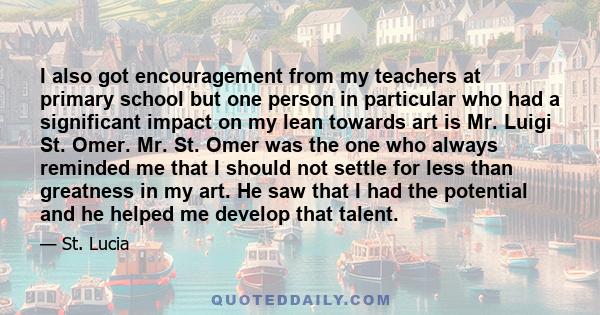 I also got encouragement from my teachers at primary school but one person in particular who had a significant impact on my lean towards art is Mr. Luigi St. Omer. Mr. St. Omer was the one who always reminded me that I