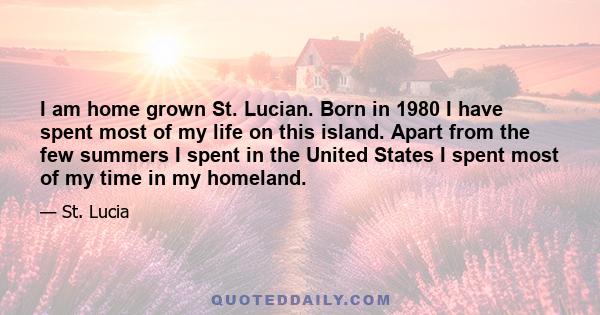 I am home grown St. Lucian. Born in 1980 I have spent most of my life on this island. Apart from the few summers I spent in the United States I spent most of my time in my homeland.