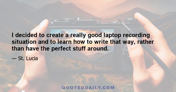 I decided to create a really good laptop recording situation and to learn how to write that way, rather than have the perfect stuff around.