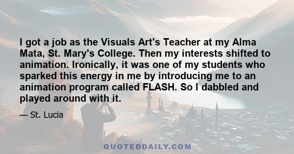 I got a job as the Visuals Art's Teacher at my Alma Mata, St. Mary's College. Then my interests shifted to animation. Ironically, it was one of my students who sparked this energy in me by introducing me to an animation 