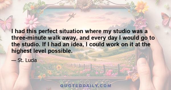 I had this perfect situation where my studio was a three-minute walk away, and every day I would go to the studio. If I had an idea, I could work on it at the highest level possible.