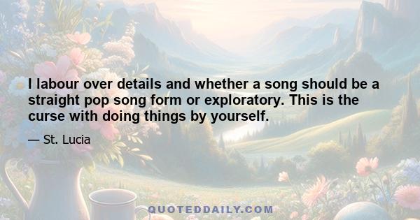 I labour over details and whether a song should be a straight pop song form or exploratory. This is the curse with doing things by yourself.