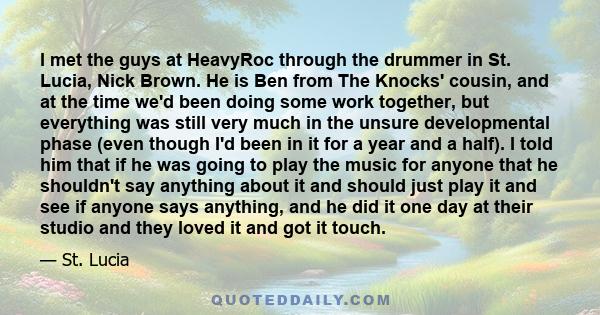 I met the guys at HeavyRoc through the drummer in St. Lucia, Nick Brown. He is Ben from The Knocks' cousin, and at the time we'd been doing some work together, but everything was still very much in the unsure