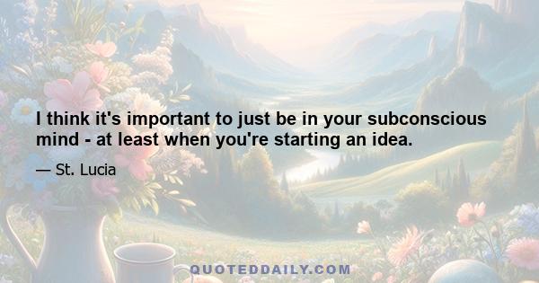 I think it's important to just be in your subconscious mind - at least when you're starting an idea.