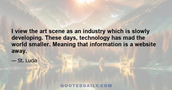 I view the art scene as an industry which is slowly developing. These days, technology has mad the world smaller. Meaning that information is a website away.