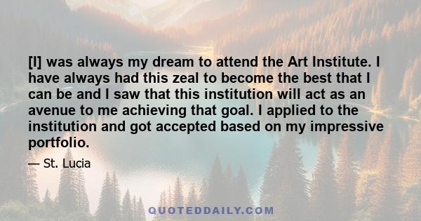 [I] was always my dream to attend the Art Institute. I have always had this zeal to become the best that I can be and I saw that this institution will act as an avenue to me achieving that goal. I applied to the