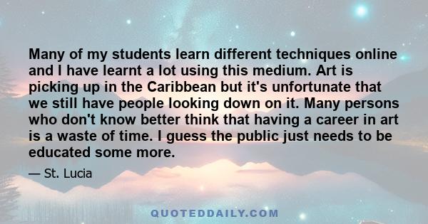 Many of my students learn different techniques online and I have learnt a lot using this medium. Art is picking up in the Caribbean but it's unfortunate that we still have people looking down on it. Many persons who