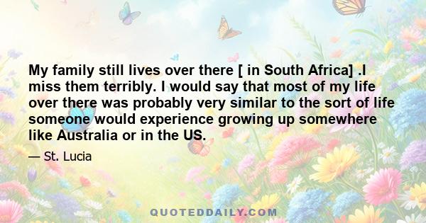 My family still lives over there [ in South Africa] .I miss them terribly. I would say that most of my life over there was probably very similar to the sort of life someone would experience growing up somewhere like