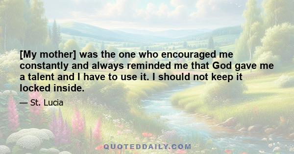 [My mother] was the one who encouraged me constantly and always reminded me that God gave me a talent and I have to use it. I should not keep it locked inside.