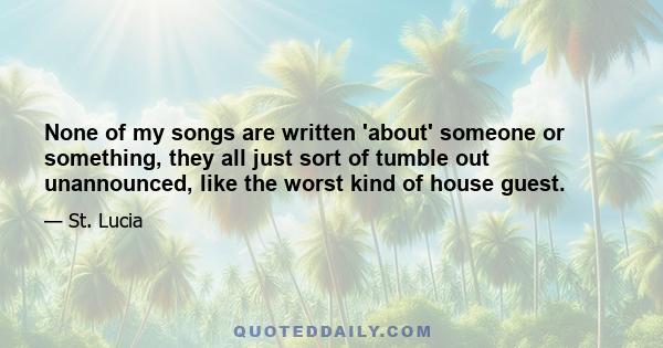 None of my songs are written 'about' someone or something, they all just sort of tumble out unannounced, like the worst kind of house guest.