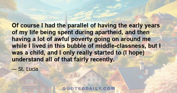 Of course I had the parallel of having the early years of my life being spent during apartheid, and then having a lot of awful poverty going on around me while I lived in this bubble of middle-classness, but I was a