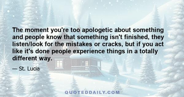 The moment you're too apologetic about something and people know that something isn't finished, they listen/look for the mistakes or cracks, but if you act like it's done people experience things in a totally different