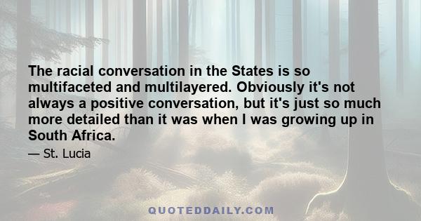 The racial conversation in the States is so multifaceted and multilayered. Obviously it's not always a positive conversation, but it's just so much more detailed than it was when I was growing up in South Africa.