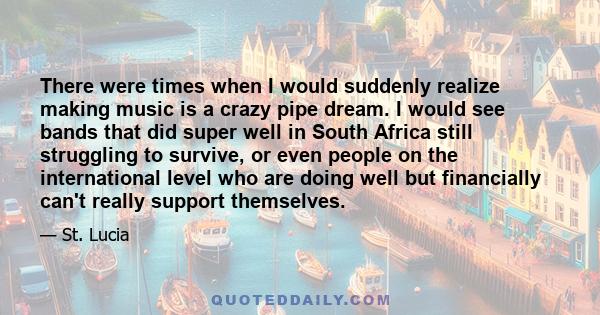 There were times when I would suddenly realize making music is a crazy pipe dream. I would see bands that did super well in South Africa still struggling to survive, or even people on the international level who are