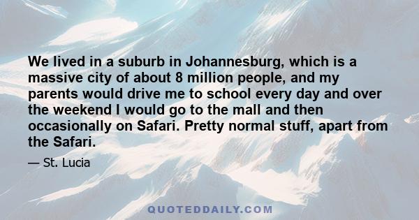 We lived in a suburb in Johannesburg, which is a massive city of about 8 million people, and my parents would drive me to school every day and over the weekend I would go to the mall and then occasionally on Safari.