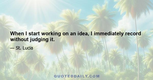 When I start working on an idea, I immediately record without judging it.