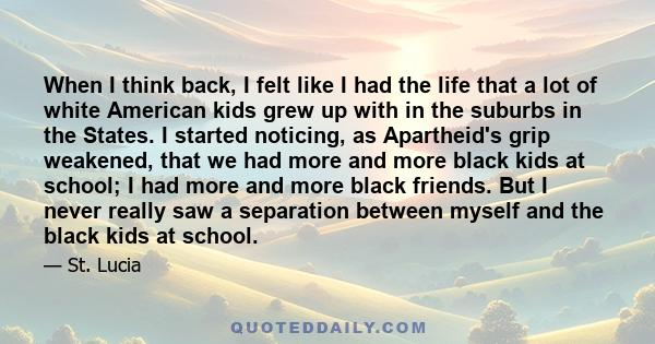 When I think back, I felt like I had the life that a lot of white American kids grew up with in the suburbs in the States. I started noticing, as Apartheid's grip weakened, that we had more and more black kids at