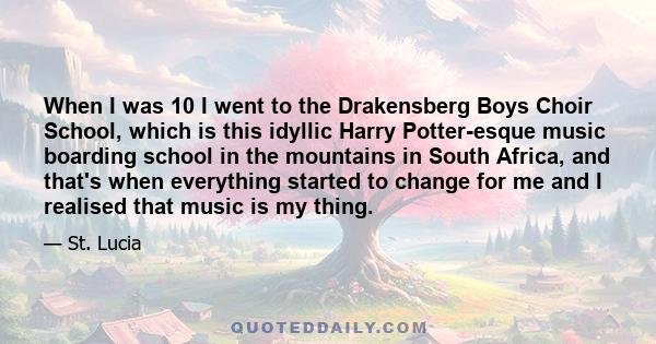 When I was 10 I went to the Drakensberg Boys Choir School, which is this idyllic Harry Potter-esque music boarding school in the mountains in South Africa, and that's when everything started to change for me and I