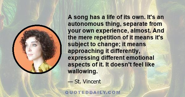 A song has a life of its own. It's an autonomous thing, separate from your own experience, almost. And the mere repetition of it means it's subject to change; it means approaching it differently, expressing different