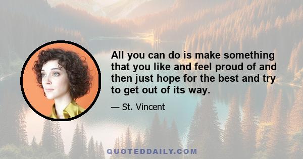 All you can do is make something that you like and feel proud of and then just hope for the best and try to get out of its way.